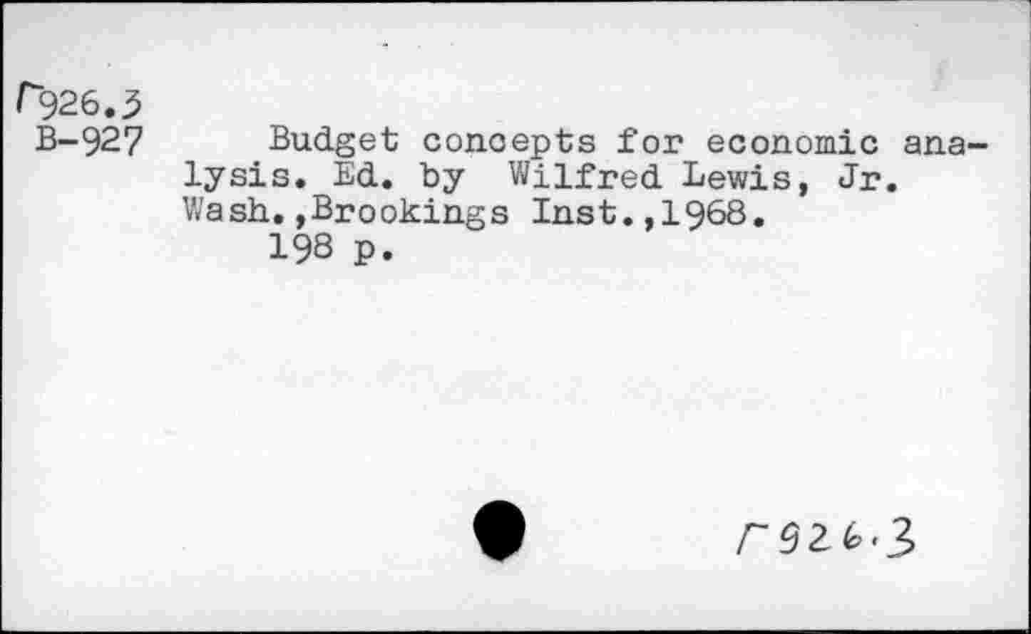 ﻿P526.3
B-927
Budget concepts for economic analysis. Ed. by Wilfred Lewis, Jr. Wash.»Brookings Inst.,1968.
198 p.
r 92 2,